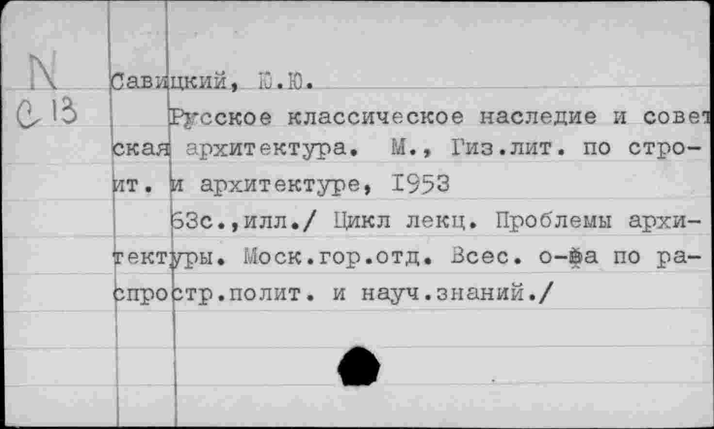 ﻿Савицким., Ю.Ю.
Русское классическое наследие и сове1 скан архитектура. М., Гиз.лит. по строит. и архитектуре, 1953
63с.,илл./ Цикл лекц. Проблемы архитектуры. Моск.гор.отд
Всес. о-$а по ра-спроЬтр.полит. и науч.знаний./